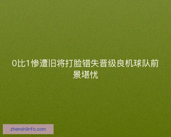 0比1惨遭旧将打脸错失晋级良机球队前景堪忧