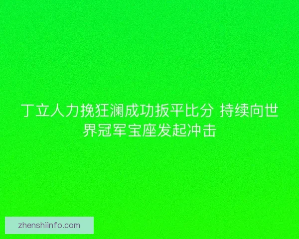 丁立人力挽狂澜成功扳平比分 持续向世界冠军宝座发起冲击