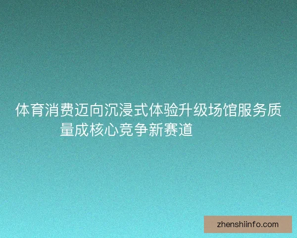 体育消费迈向沉浸式体验升级场馆服务质量成核心竞争新赛道🏟️✨ 体育消费迈向沉浸式体验升级场馆服务质量成核心竞争新赛道🏟️✨