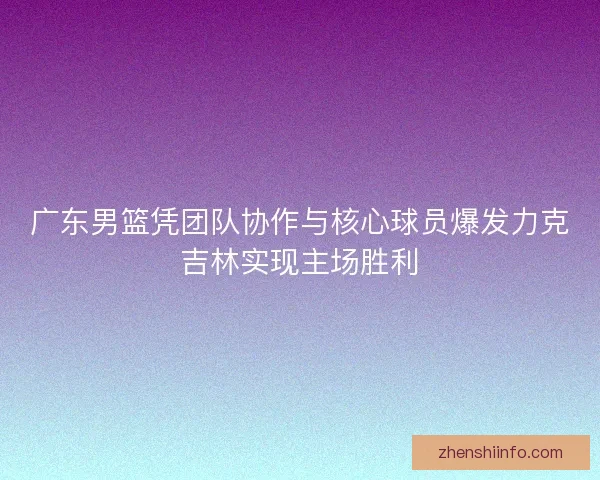 广东男篮凭团队协作与核心球员爆发力克吉林实现主场胜利