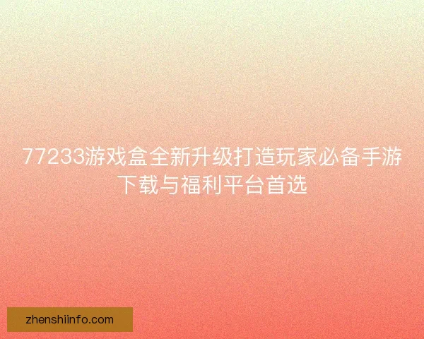 77233游戏盒全新升级打造玩家必备手游下载与福利平台首选