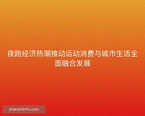 夜跑经济热潮推动运动消费与城市生活全面融合发展