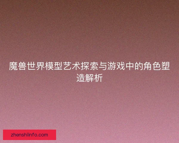 魔兽世界模型艺术探索与游戏中的角色塑造解析 魔兽世界模型艺术探索与游戏中的角色塑造解析