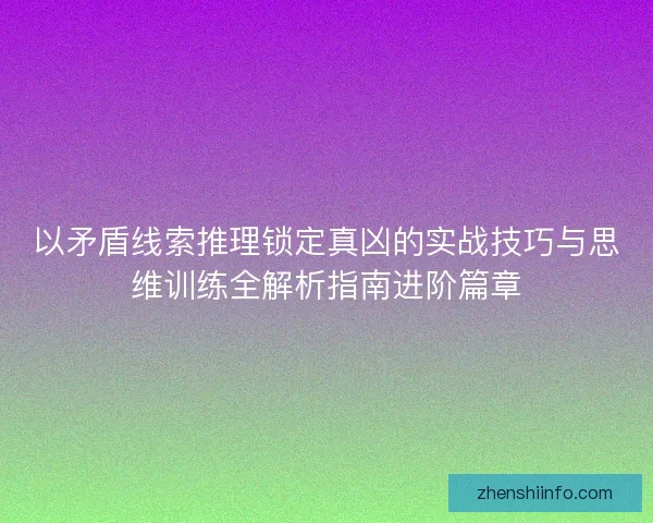 以矛盾线索推理锁定真凶的实战技巧与思维训练全解析指南进阶篇章