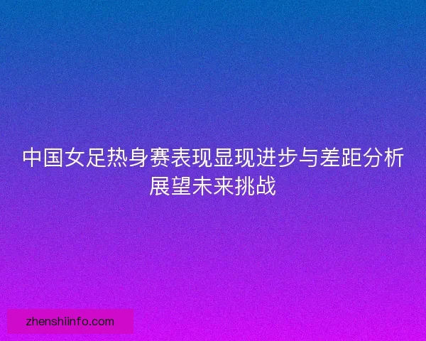 中国女足热身赛表现显现进步与差距分析展望未来挑战 中国女足热身赛表现显现进步与差距分析展望未来挑战